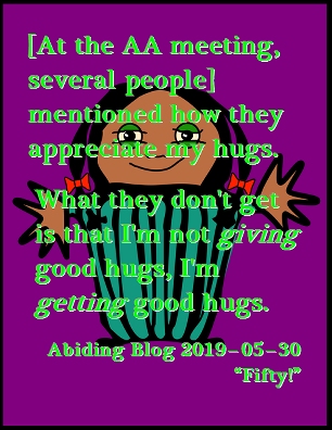 [At the AA meeting, several people] mentioned how they appreciate my hugs. What they don't get is that I'm not GIVING good hugs, I'm GETTING good hugs. #GiveAHug #GetAHug #AbidingBlog2019Fifty